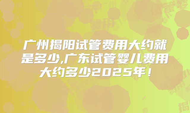 广州揭阳试管费用大约就是多少,广东试管婴儿费用大约多少2025年!