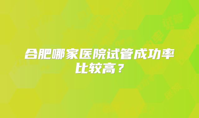 合肥哪家医院试管成功率比较高?