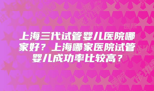 上海三代试管婴儿医院哪家好？上海哪家医院试管婴儿成功率比较高？