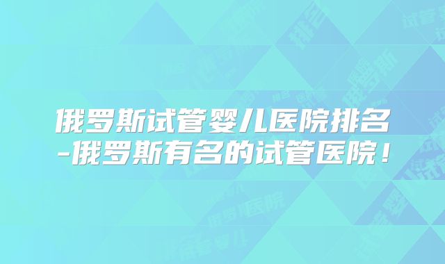 俄罗斯试管婴儿医院排名-俄罗斯有名的试管医院!