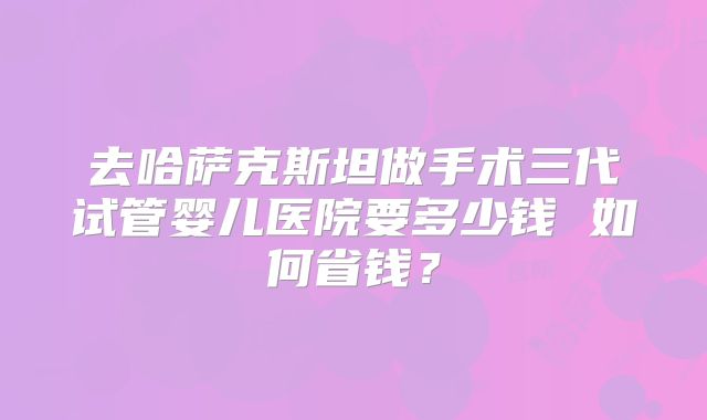 去哈萨克斯坦做手术三代试管婴儿医院要多少钱 如何省钱?