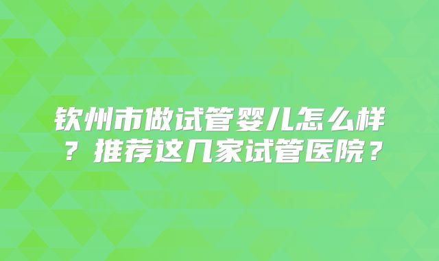 钦州市做试管婴儿怎么样?推荐这几家试管医院?