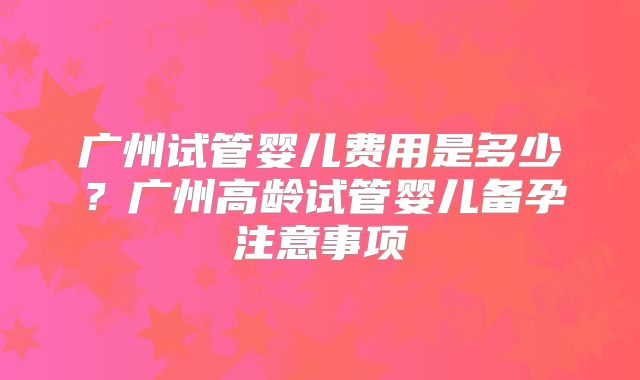 广州试管婴儿费用是多少？广州高龄试管婴儿备孕注意事项