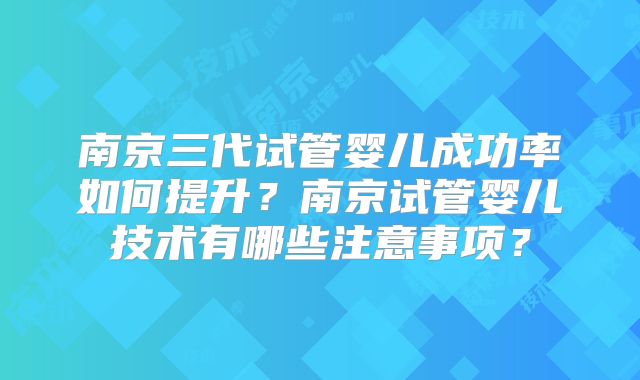 南京三代试管婴儿成功率如何提升?南京试管婴儿技术有哪些注意事项?