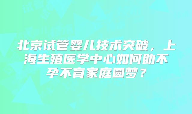 北京试管婴儿技术突破，上海生殖医学中心如何助不孕不育家庭圆梦？