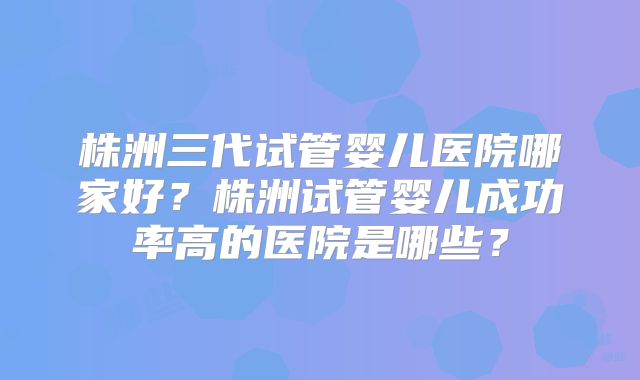 株洲三代试管婴儿医院哪家好？株洲试管婴儿成功率高的医院是哪些？