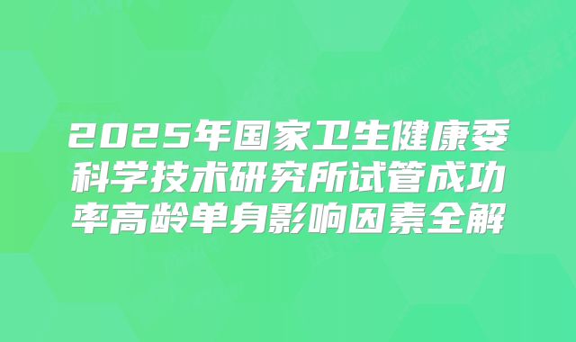 2025年国家卫生健康委科学技术研究所试管成功率高龄单身影响因素全解