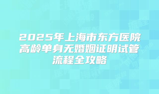 2025年上海市东方医院高龄单身无婚姻证明试管流程全攻略