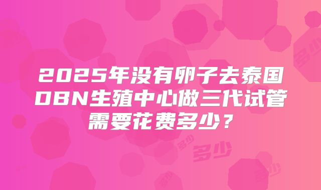 2025年没有卵子去泰国DBN生殖中心做三代试管需要花费多少？