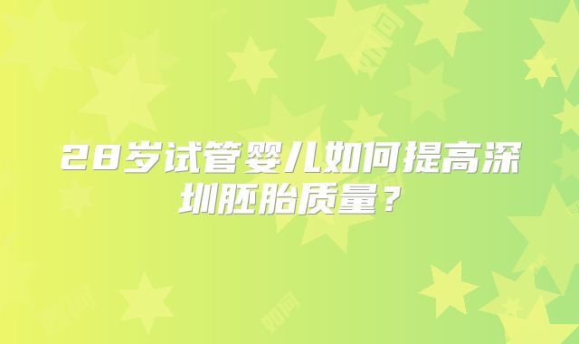 28岁试管婴儿如何提高深圳胚胎质量？
