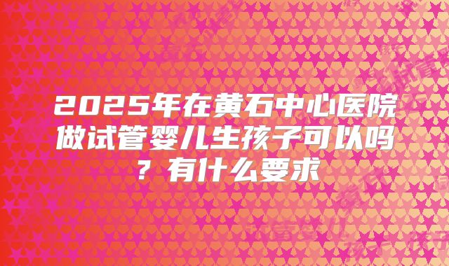 2025年在黄石中心医院做试管婴儿生孩子可以吗?有什么要求