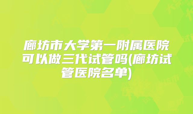 廊坊市大学第一附属医院可以做三代试管吗(廊坊试管医院名单)