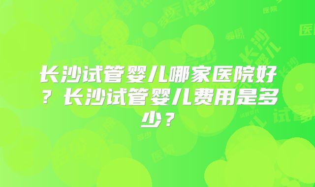 长沙试管婴儿哪家医院好?长沙试管婴儿费用是多少?