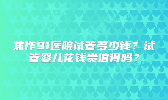 焦作91医院试管多少钱?试管婴儿花钱贵值得吗?