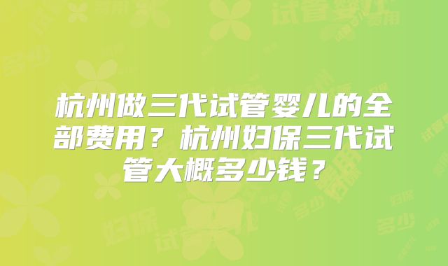 杭州做三代试管婴儿的全部费用?杭州妇保三代试管大概多少钱?