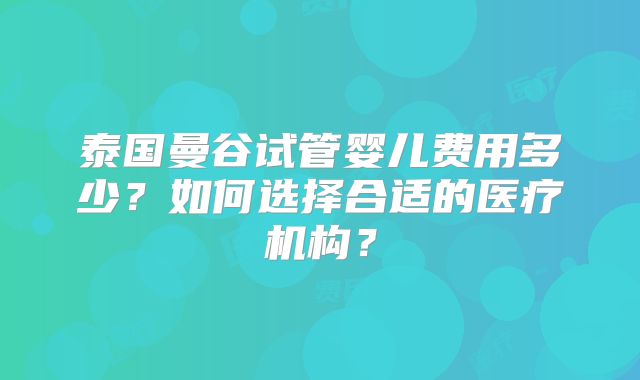泰国曼谷试管婴儿费用多少？如何选择合适的医疗机构？