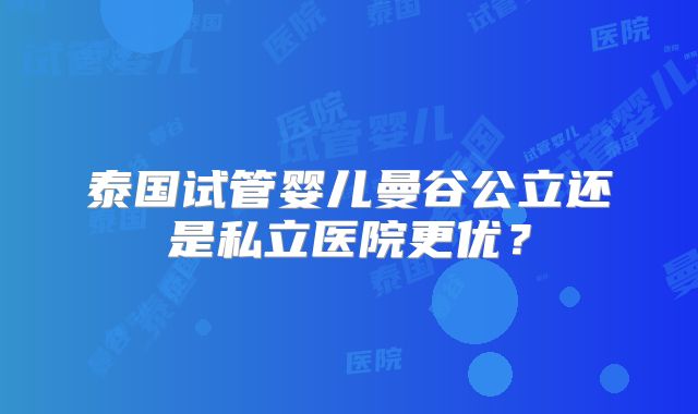 泰国试管婴儿曼谷公立还是私立医院更优?