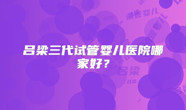 吕梁三代试管婴儿医院哪家好？