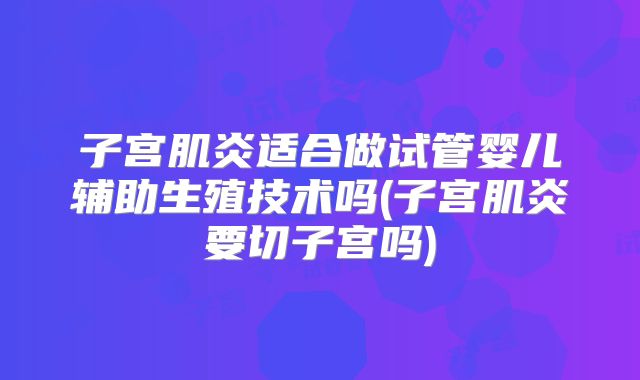 子宫肌炎适合做试管婴儿辅助生殖技术吗(子宫肌炎要切子宫吗)