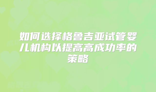 如何选择格鲁吉亚试管婴儿机构以提高高成功率的策略