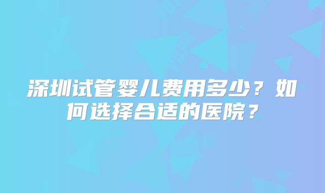 深圳试管婴儿费用多少？如何选择合适的医院？