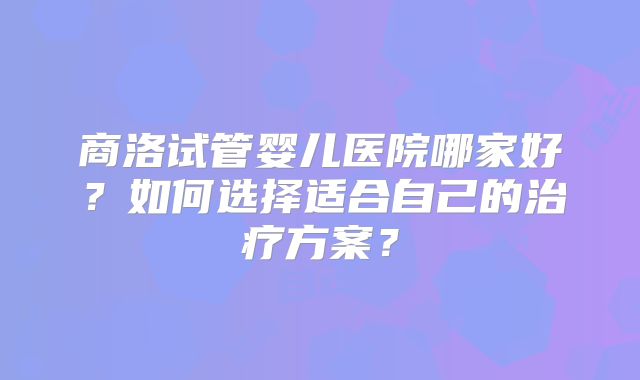 商洛试管婴儿医院哪家好?如何选择适合自己的治疗方案?
