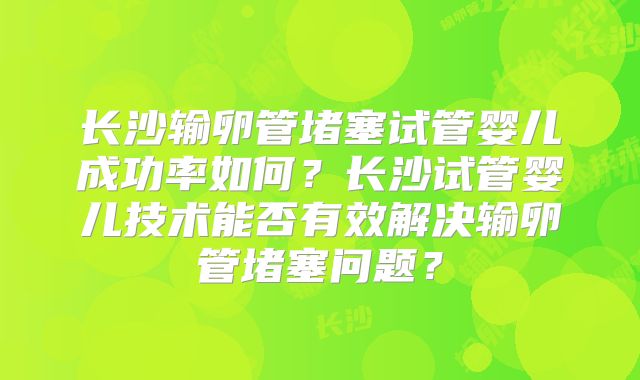 长沙输卵管堵塞试管婴儿成功率如何?长沙试管婴儿技术能否有效解决输卵管堵塞问题?
