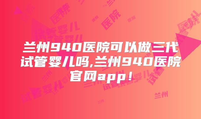 兰州940医院可以做三代试管婴儿吗,兰州940医院官网app！