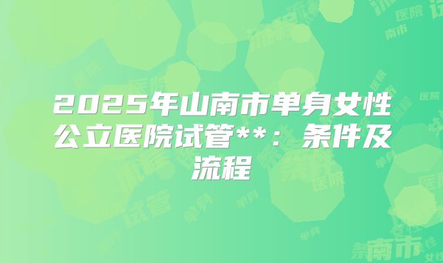 2025年山南市单身女性公立医院试管**：条件及流程