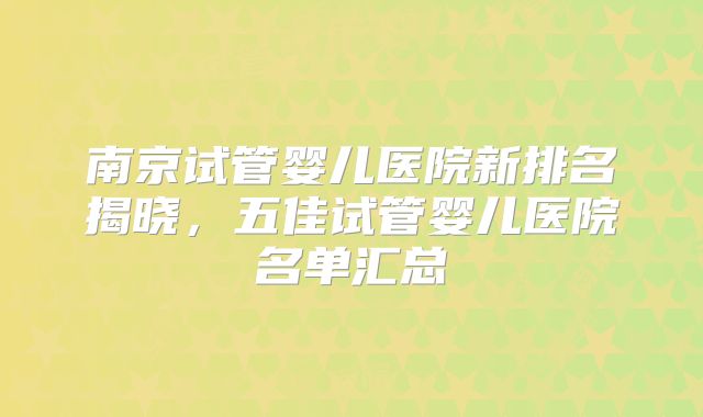 南京试管婴儿医院新排名揭晓，五佳试管婴儿医院名单汇总