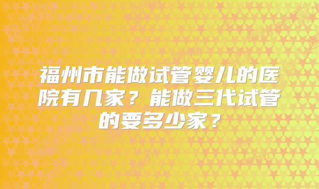 福州市能做试管婴儿的医院有几家？能做三代试管的要多少家？