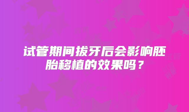 试管期间拔牙后会影响胚胎移植的效果吗?