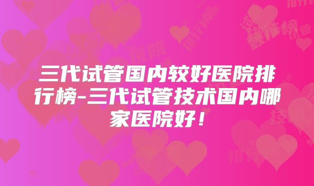 三代试管国内较好医院排行榜-三代试管技术国内哪家医院好!