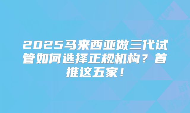 2025马来西亚做三代试管如何选择正规机构?首推这五家!