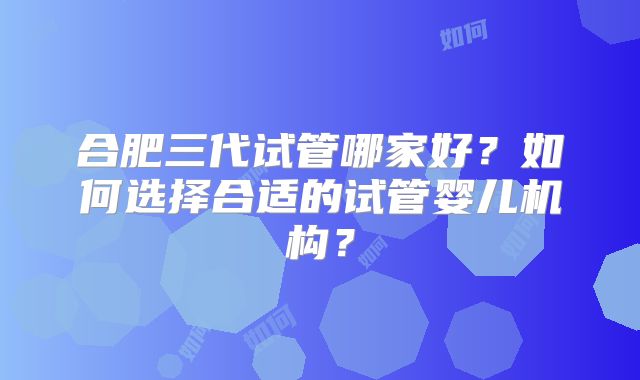 合肥三代试管哪家好？如何选择合适的试管婴儿机构？