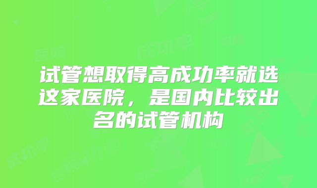 试管想取得高成功率就选这家医院,是国内比较出名的试管机构