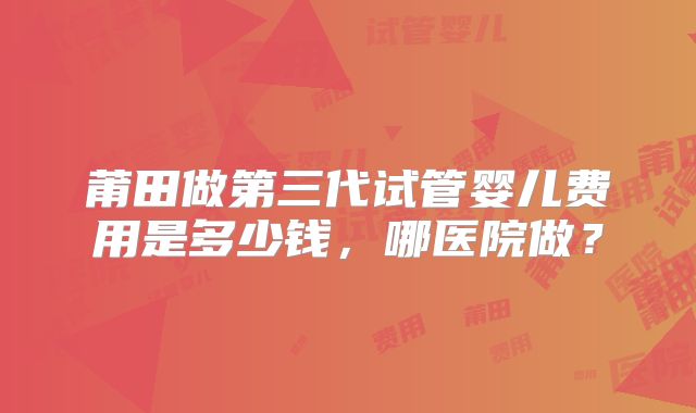 莆田做第三代试管婴儿费用是多少钱,哪医院做?