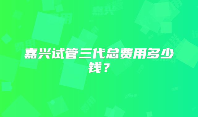 嘉兴试管三代总费用多少钱？