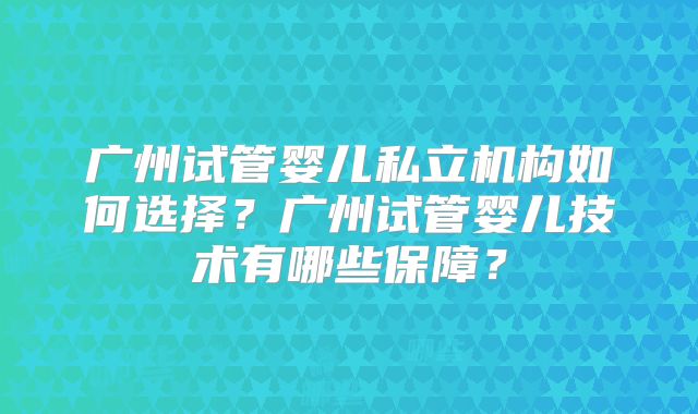 广州试管婴儿私立机构如何选择?广州试管婴儿技术有哪些保障?