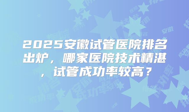 2025安徽试管医院排名出炉,哪家医院技术精湛,试管成功率较高?