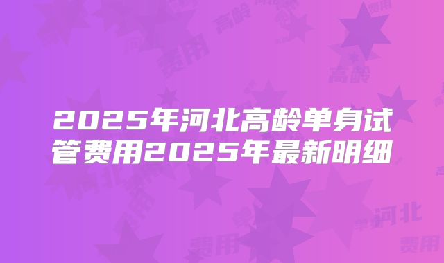 2025年河北高龄单身试管费用2025年最新明细