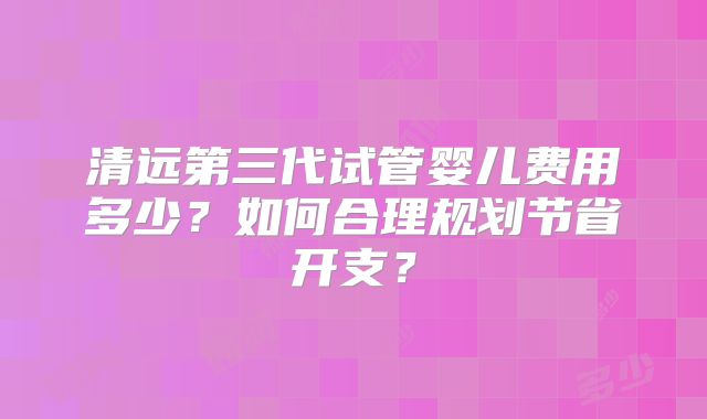 清远第三代试管婴儿费用多少?如何合理规划节省开支?