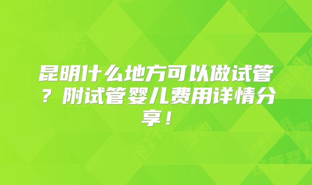 昆明什么地方可以做试管?附试管婴儿费用详情分享!