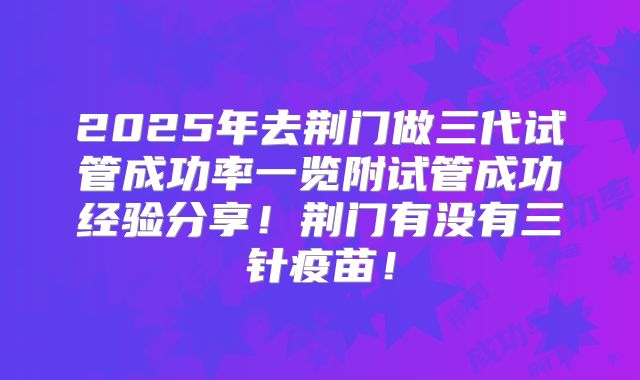 2025年去荆门做三代试管成功率一览附试管成功经验分享！荆门有没有三针疫苗！