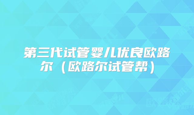 第三代试管婴儿优良欧路尔（欧路尔试管帮）