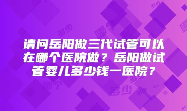 请问岳阳做三代试管可以在哪个医院做?岳阳做试管婴儿多少钱一医院?