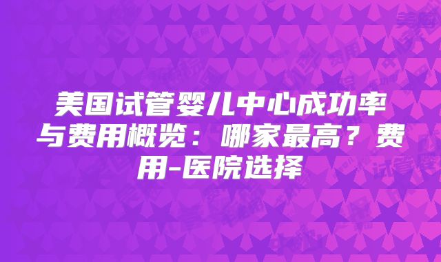美国试管婴儿中心成功率与费用概览：哪家最高？费用-医院选择