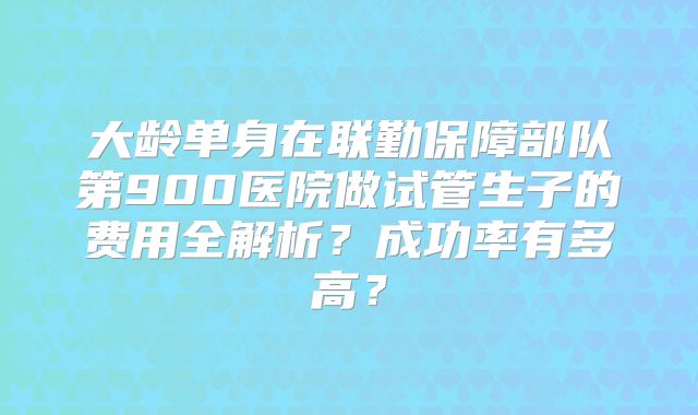 大龄单身在联勤保障部队第900医院做试管生子的费用全解析?成功率有多高?