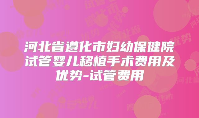 河北省遵化市妇幼保健院试管婴儿移植手术费用及优势-试管费用