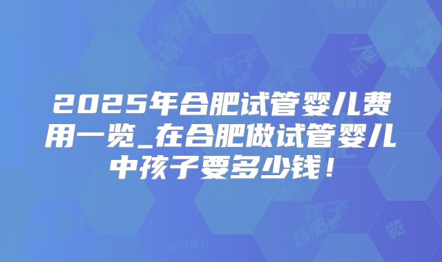 2025年合肥试管婴儿费用一览_在合肥做试管婴儿中孩子要多少钱!